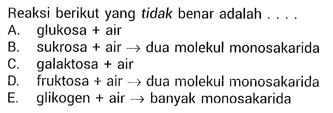 Reaksi berikut yang tidak benar adalah ....
A. glukosa + air
B. sukrosa + air - > dua molekul monosakarida
C. galaktosa + air
D. fruktosa + air - > dua molekul monosakarida
E. glikogen + air - > banyak monosakarida