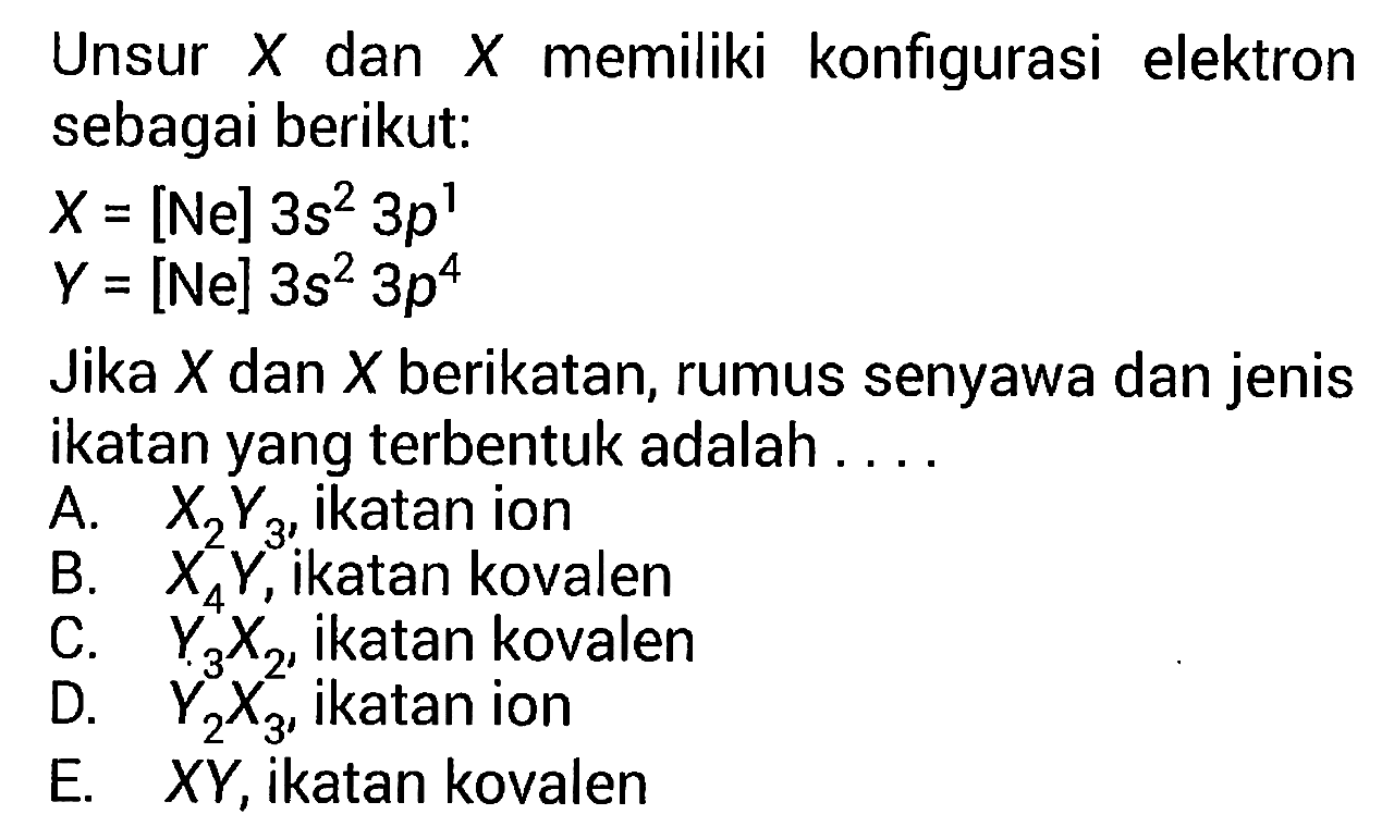 Unsur  X  dan  X  memiliki konfigurasi elektron sebagai berikut:  X=[Ne] 3s^2 3p^1   Y=[Ne] 3s^2 3p^4  Jika  X  dan  X  berikatan, rumus senyawa dan jenis ikatan yang terbentuk adalah .... A.  X2Y3 , ikatan ion B.  X4Y,  ikatan kovalen C.  Y3X2 , ikatan kovalen D.  Y2X3 , ikatan ion E.  XY , ikatan kovalen