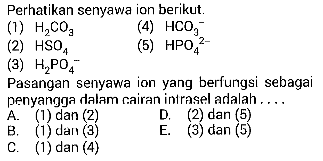 Perhatikan senyawa ion berikut.
(1)  H_(2) CO_(3) 
(4)  HCO_(3)^(-) 
(2)  HSO_(4)^(-) 
(5)  HPO_(4)^(2-) 
(3)  H_(2) PO_(4)^(-) 
Pasangan senyawa ion yang berfungsi sebagai penyangga dalam cairan intrasel adalah ....
A. (1) dan (2)
D. (2) dan (5)
B. (1) dan (3)
E. (3) dan (5)
C. (1) dan (4)