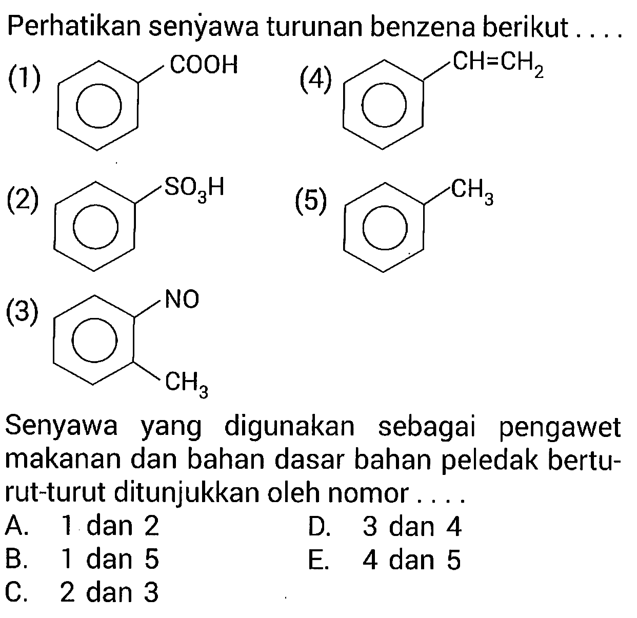 Perhatikan senẏawa turunan benzena berikut ....
(1) COOH
(2) SO3H
(3) NO CH3 (4) CH=CH2 (5) CH3
Senyawa yang digunakan sebagai pengawet makanan dan bahan dasar bahan peledak berturut-turut ditunjukkan oleh nomor ....
A. 1 dan 2
D. 3 dan 4
B. 1 dan 5
E. 4 dan 5
C. 2 dan 3