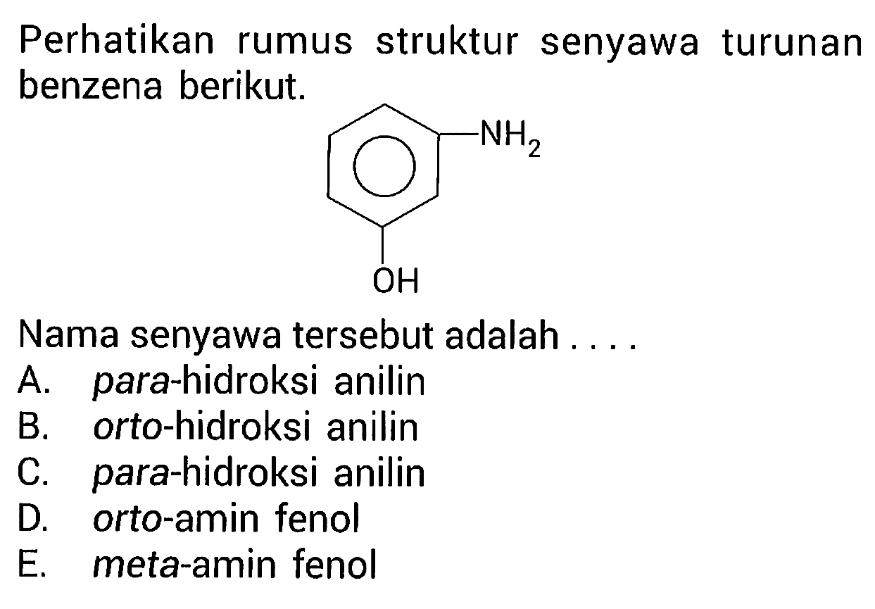 Perhatikan rumus struktur senyawa turunan benzena berikut. NH2 OH Nama senyawa tersebut adalah .... A. para-hidroksi anilin B. orto-hidroksi anilin C. para-hidroksi anilin D. orto-amin fenol E. meta-amin fenol