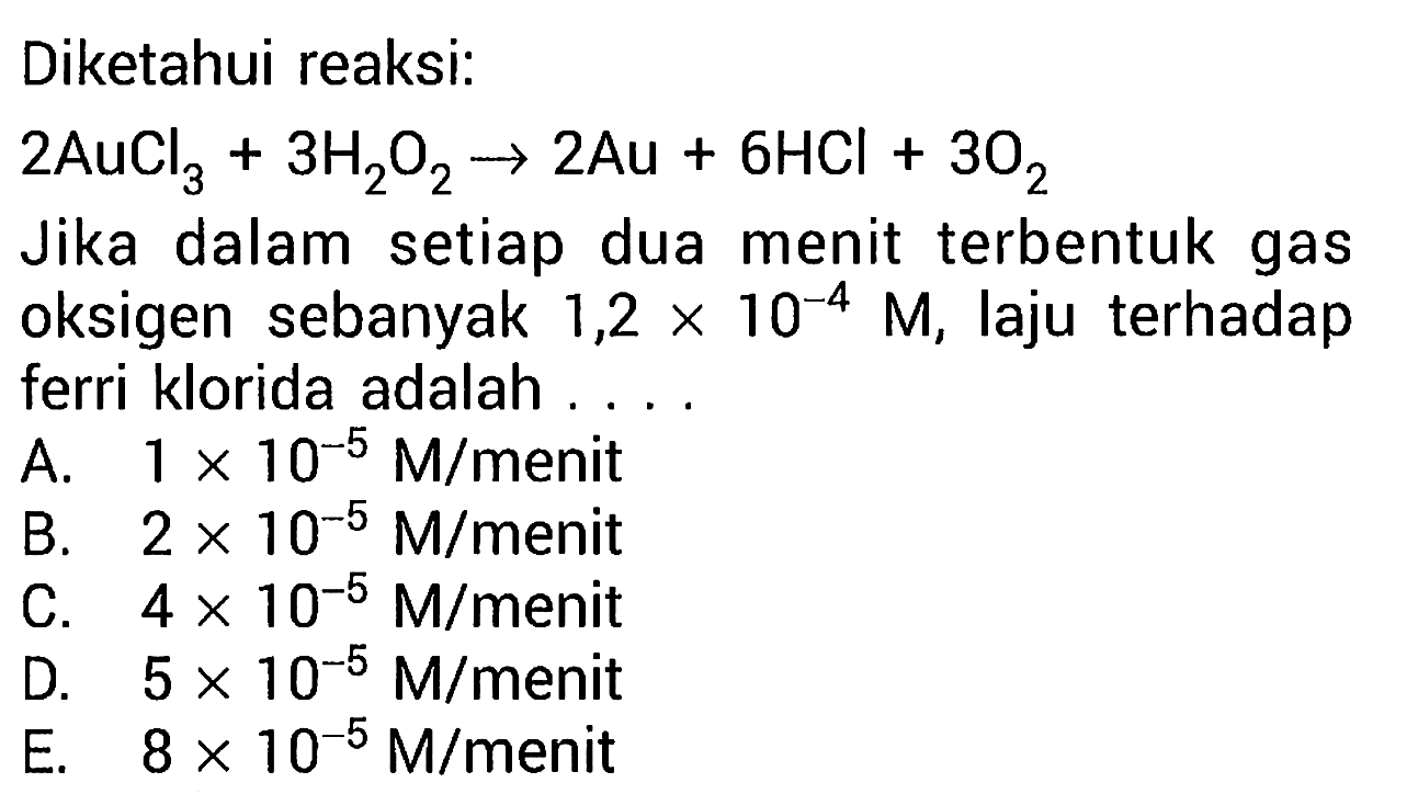 Diketahui reaksi: 
2AuCl3 + 3H2O2 -> 2Au + 6HCl + 3O2 
Jika dalam setiap dua menit terbentuk gas oksigen sebanyak 1,2 x 10^(-4) M, laju terhadap ferri klorida adalah ....