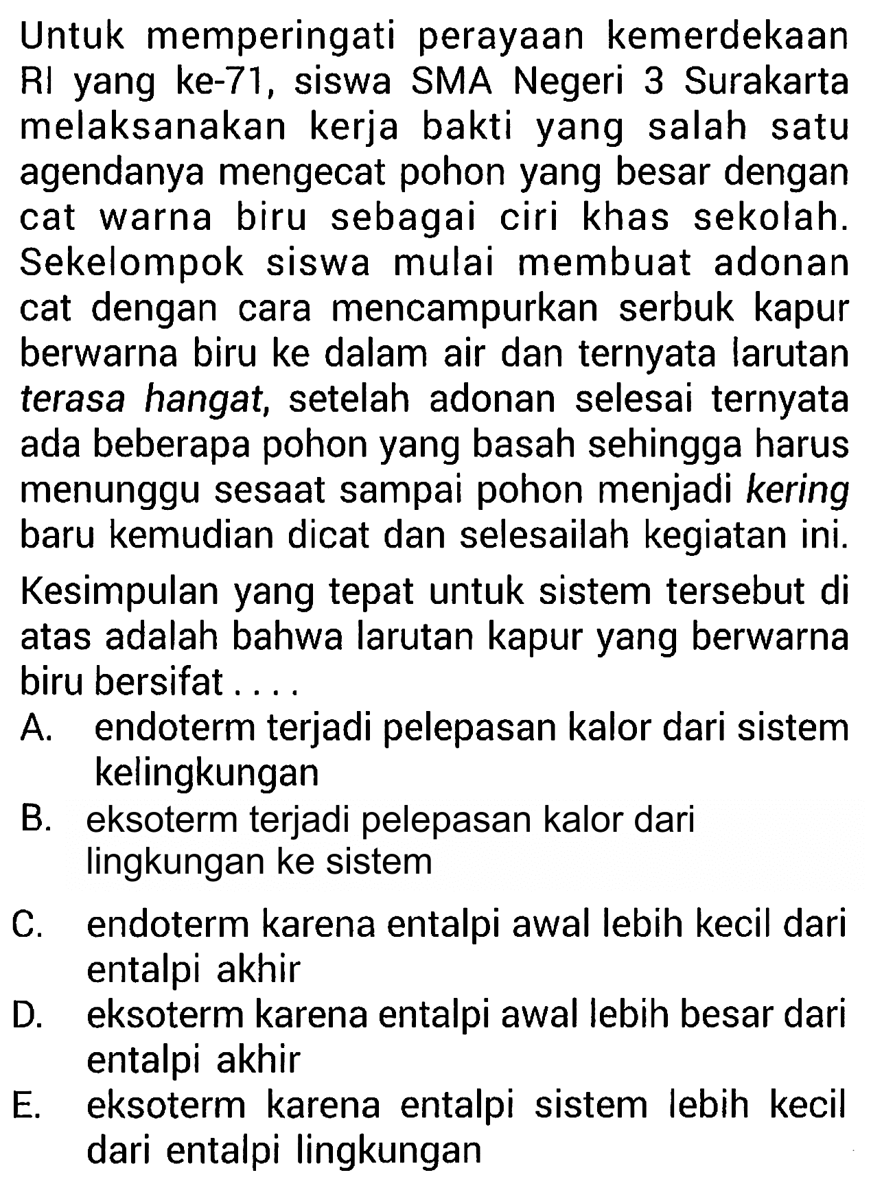 Untuk memperingati perayaan kemerdekaan RI yang ke-71, siswa SMA Negeri 3 Surakarta melaksanakan kerja bakti yang salah satu agendanya mengecat pohon yang besar dengan cat warna biru sebagai ciri khas sekolah. Sekelompok siswa mulai membuat adonan cat dengan cara mencampurkan serbuk kapur berwarna biru ke dalam air dan ternyata larutan terasa hangat, setelah adonan selesai ternyata ada beberapa pohon yang basah sehingga harus menunggu sesaat sampai pohon menjadi kering baru kemudian dicat dan selesailah kegiatan ini. Kesimpulan yang tepat untuk sistem tersebut di atas adalah bahwa larutan kapur yang berwarna biru bersifat ....