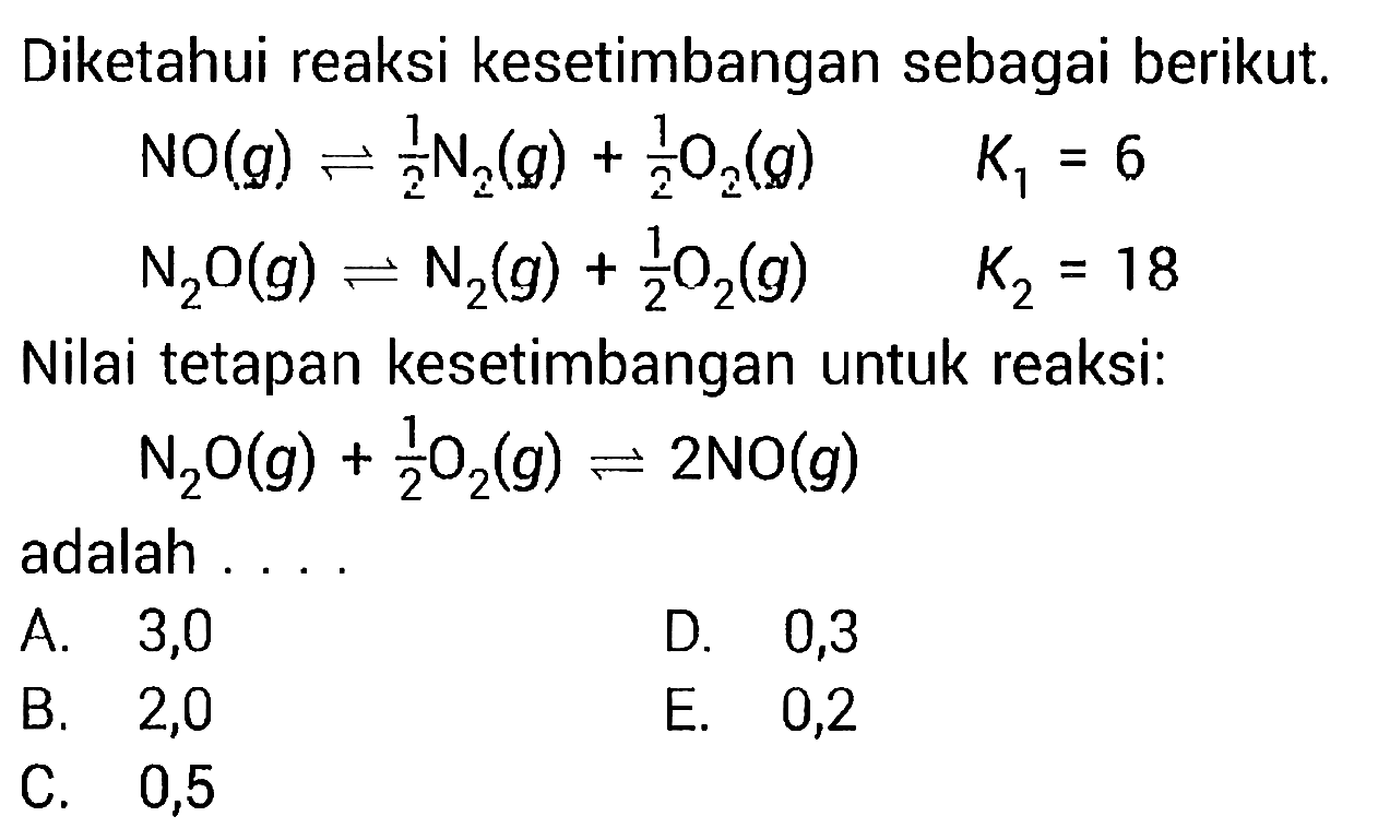 Diketahui reaksi kesetimbangan sebagai berikut.NO (g) <=> 1/2 N2 (g) + 1/2 O2 (g)  K1=6 N2O (g)  <=> N2 (g) + 1/2 O2 (g)  K2=18Nilai tetapan kesetimbangan untuk reaksi:N2O (g) + 1/2 O2 (g) <=> 2NO (g)adalah