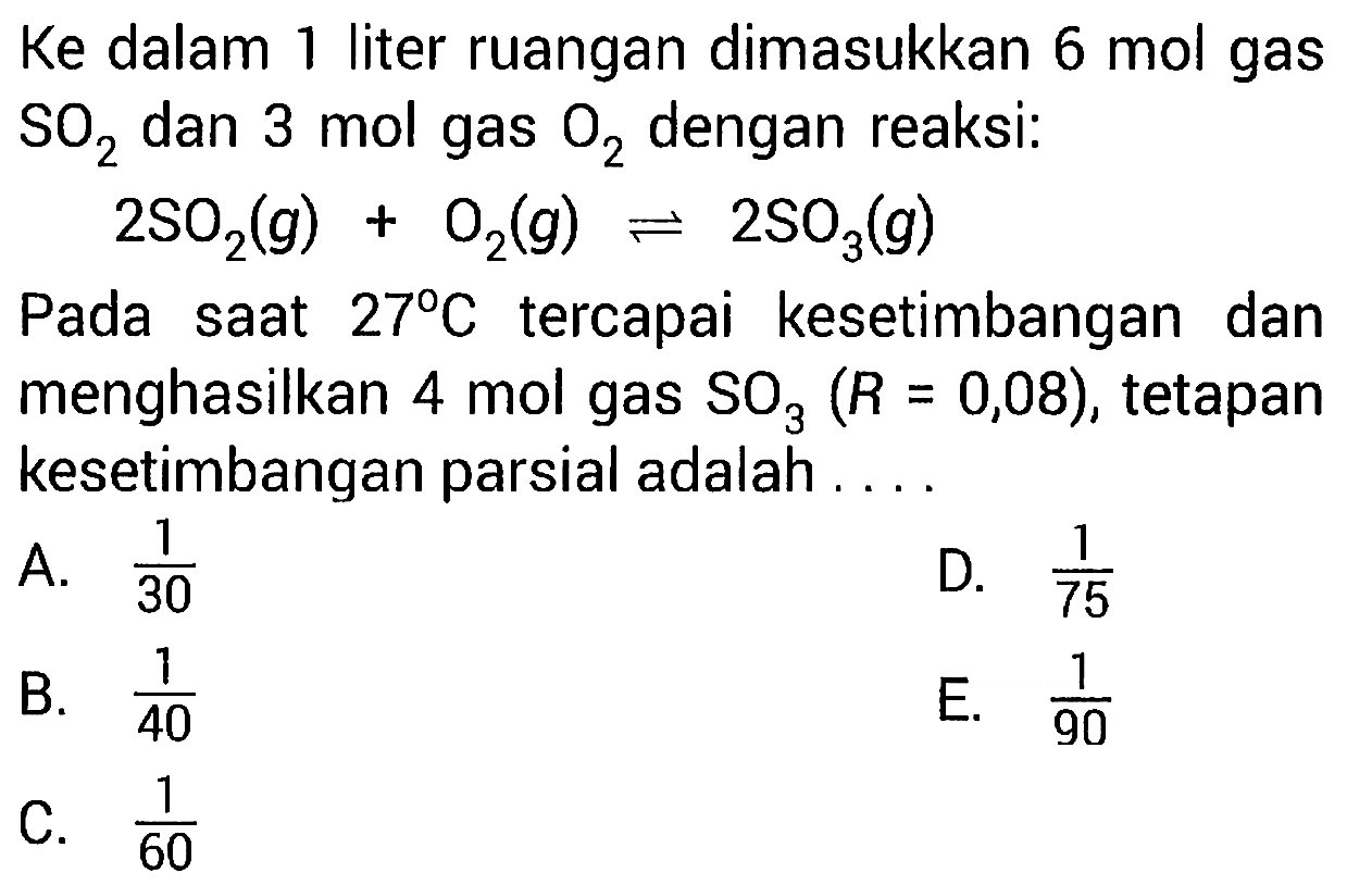 Ke dalam 1 liter ruangan dimasukkan 6 mol gas SO2 dan 3 mol gas O2 dengan reaksi: 2 SO2 (g) + O2 (g) <=> 2 SO3 (g) Pada saat 27 C tercapai kesetimbangan dan menghasilkan 4 mol gas SO3 (R = 0,08) , tetapan kesetimbangan parsial adalah