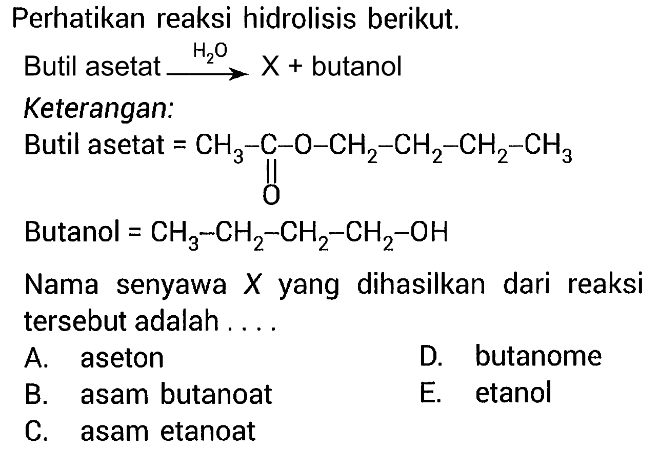 Perhatikan reaksi hidrolisis berikut. Butil asetat -> H2O X + butanol 
Keterangan: 
Butil asetat = CH3-C-O-CH2-CH2-CH2-CH3 O 
Butanol = CH3-CH2-CH2-CH2-OH 
Nama senyawa X yang dihasilkan dari reaksi tersebut adalah 
