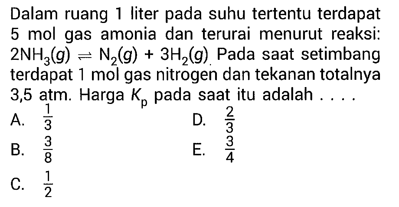 Dalam ruang 1 liter pada suhu tertentu terdapat 5 mol gas amonia dan terurai menurut reaksi:  2NH3 (g)<=>N2 (g)+3H2 (g). Pada saat setimbang terdapat 1 mol gas nitrogen dan tekanan totalnya 3,5 atm. Harga Kp pada saat itu adalah ....
