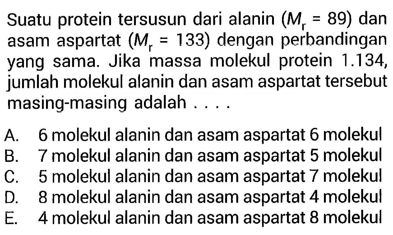 Suatu protein tersusun dari alanin  (Mr=89) dan asam aspartat (Mr=133) dengan perbandingan yang sama. Jika massa molekul protein 1.134, jumlah molekul alanin dan asam aspartat tersebut masing-masing adalah ....

