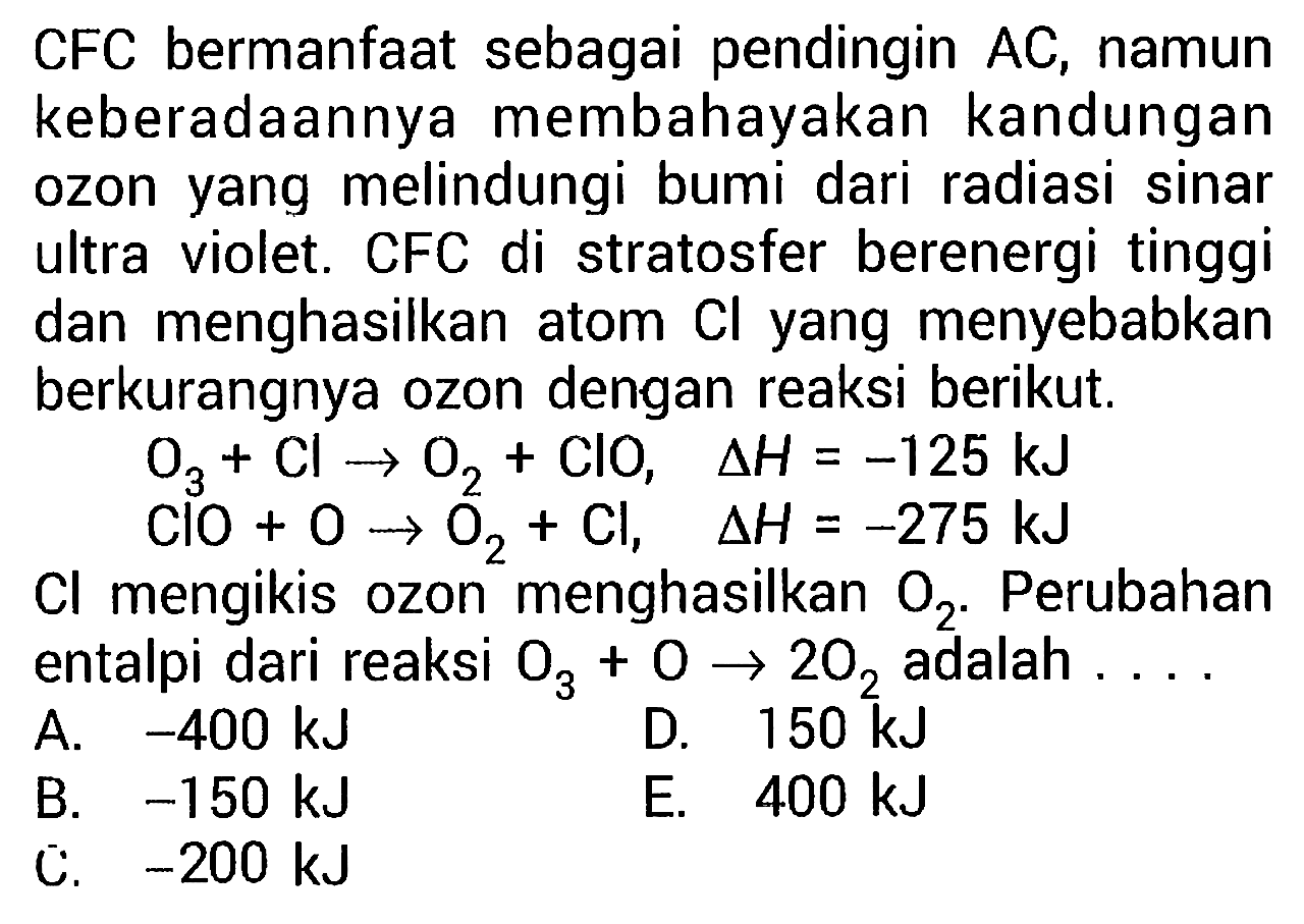 CFC bermanfaat sebagai pendingin AC, namun keberadaannya membahayakan kandungan ozon yang melindungi bumi dari radiasi sinar ultra violet. CFC di stratosfer berenergi tinggi dan menghasilkan atom  Cl  yang menyebabkan berkurangnya ozon dengan reaksi berikut.
O3 + Cl - > O2 +ClO, delta h = -125 kJ
ClO + O - > O2 + Cl, delta h = -275 kJ
Cl mengikis ozon menghasilkan O2. Perubahan entalpi dari reaksi O3 + O - > 2 O2 adalah  ... 
