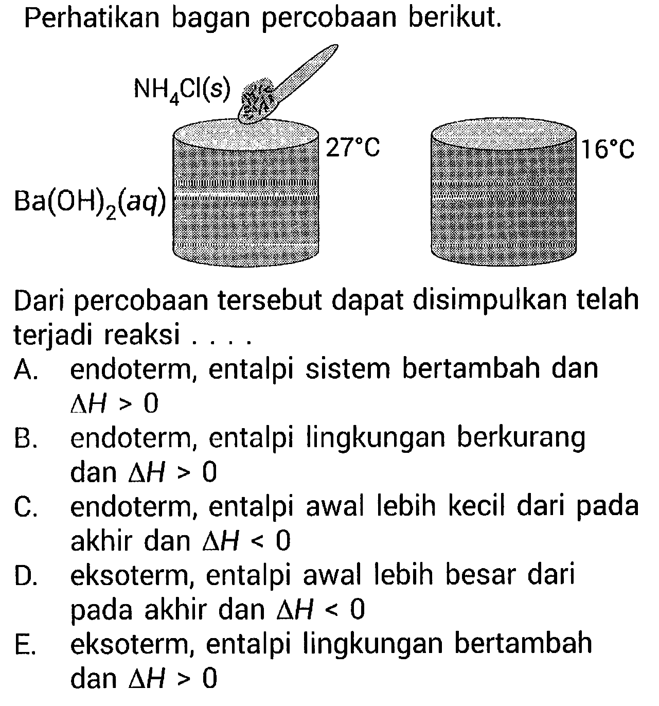 Perhatikan bagan percobaan berikut.NH4Cl(s) Ba(OH)2(aq) 27 C 16 C Dari percobaan tersebut dapat disimpulkan telah terjadi reaksi ....A. endoterm, entalpi sistem bertambah dan  delta H>0 B. endoterm, entalpi lingkungan berkurang dan  delta H>0 C. endoterm, entalpi awal lebih kecil dari pada akhir dan  delta H<0 D. eksoterm, entalpi awal lebih besar dari pada akhir dan  delta H<0 E. eksoterm, entalpi lingkungan bertambah dan  delta H>0 