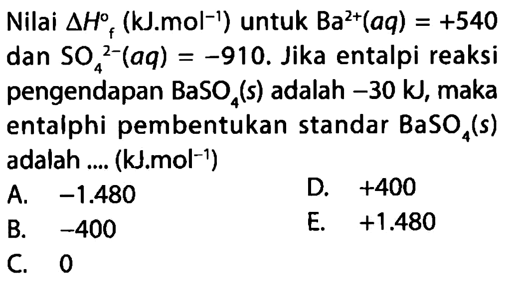 Nilai delta Hf (kJ . mol^(-1)) untuk Ba^(2+) (aq) = +540 dan SO4^(2-) (aq) = -910. Jika entalpi reaksi pengendapan BaSO4 (s) adalah -30 kJ, maka entalphi pembentukan standar BaSO4 (s) adalah .... (kJ . mol^(-1))