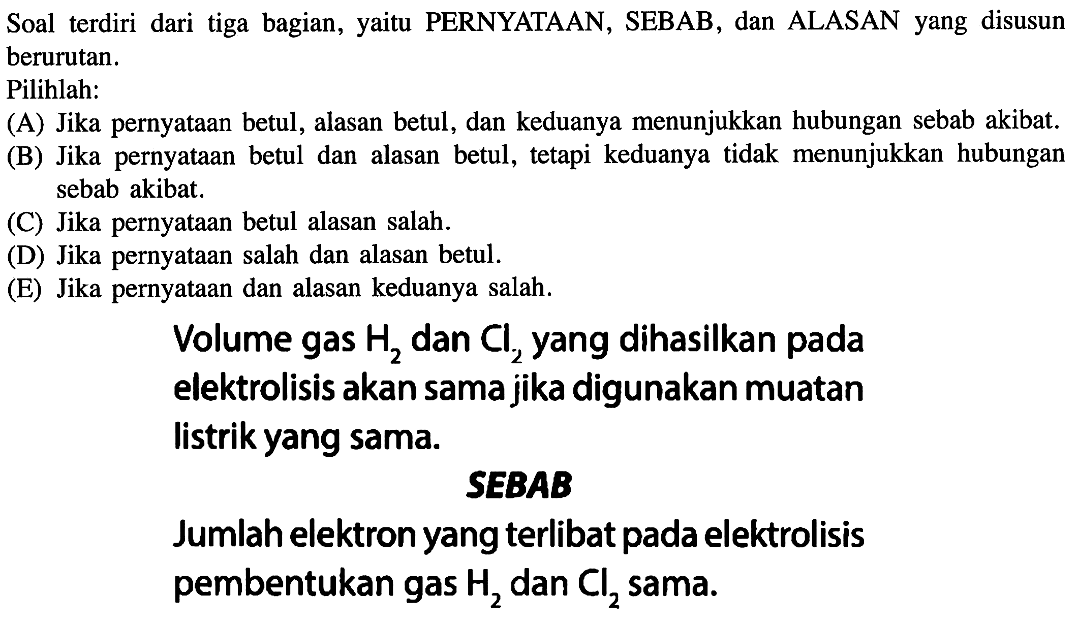 Soal terdiri dari tiga bagian, yaitu PERNYATAAN, SEBAB, dan ALASAN yang disusun berurutan.
Pilihlah:
(A) Jika pernyataan betul, alasan betul, dan keduanya menunjukkan hubungan sebab akibat.
(B) Jika pernyataan betul dan alasan betul, tetapi keduanya tidak menunjukkan hubungan sebab akibat.
(C) Jika pernyataan betul alasan salah.
(D) Jika pernyataan salah dan alasan betul.
(E) Jika pernyataan dan alasan keduanya salah.
Volume gas H2 dan Cl2 yang dihasilkan pada elektrolisis akan sama jika digunakan muatan listrik yang sama.
SEBAB
Jumlah elektron yang terlibat pada elektrolisis pembentukan gas H2 dan Cl2 sama.