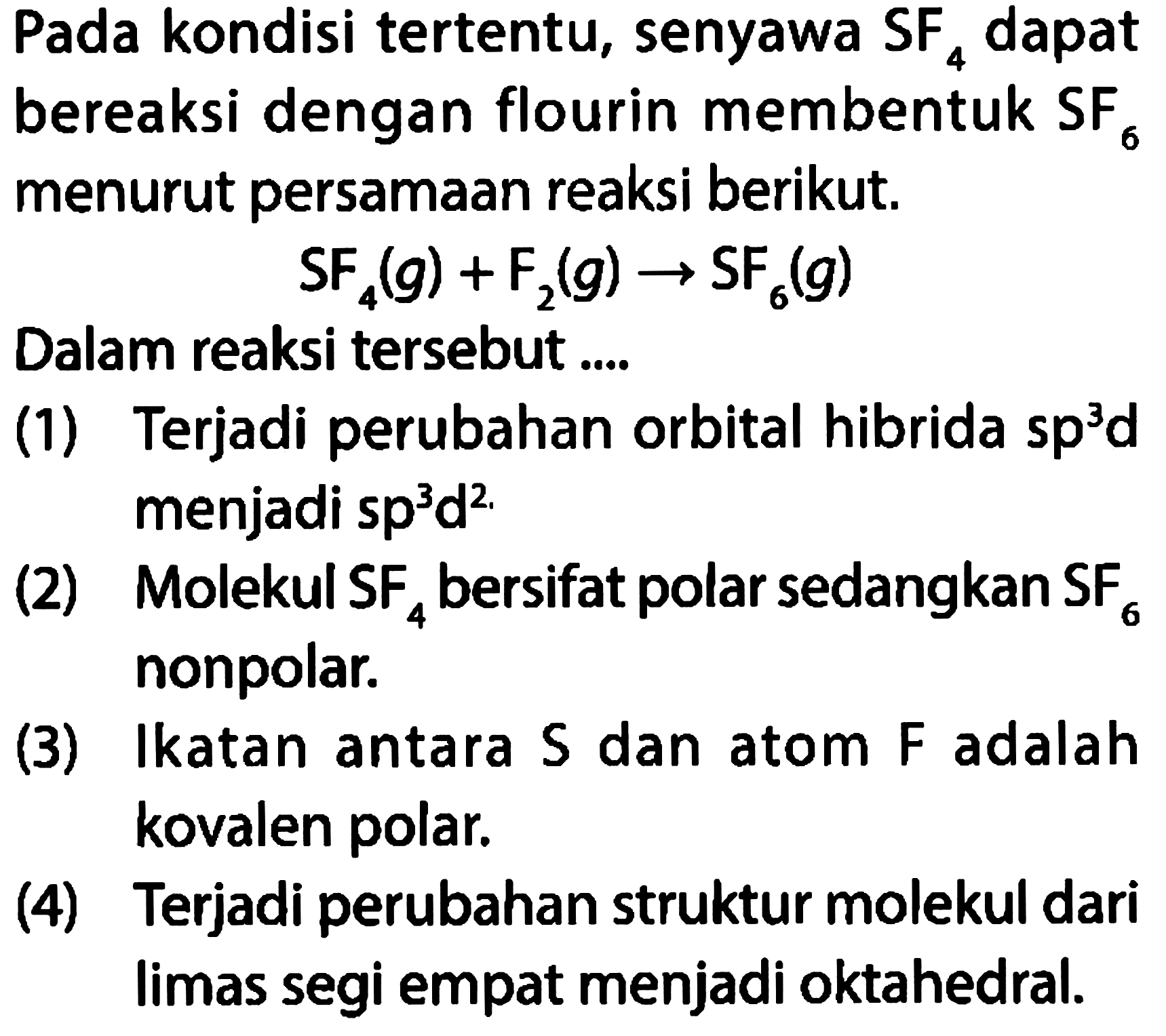 Pada kondisi tertentu, senyawa SF4 dapat bereaksi dengan flourin membentuk SF6 menurut persamaan reaksi berikut. 
SF4 (g) + F2 (g) -> SF6 (g) 
Dalam reaksi tersebut .... 
(1) Terjadi perubahan orbital hibrida sp^3 d 
(2) Molekul SF4 bersifat polar sedangkan SF6 nonpolar. 
(3) Ikatan antara S dan atom F adalah kovalen polar. 
(4) Terjadi perubahan struktur molekul dari limas segi empat menjadi oktahedral.