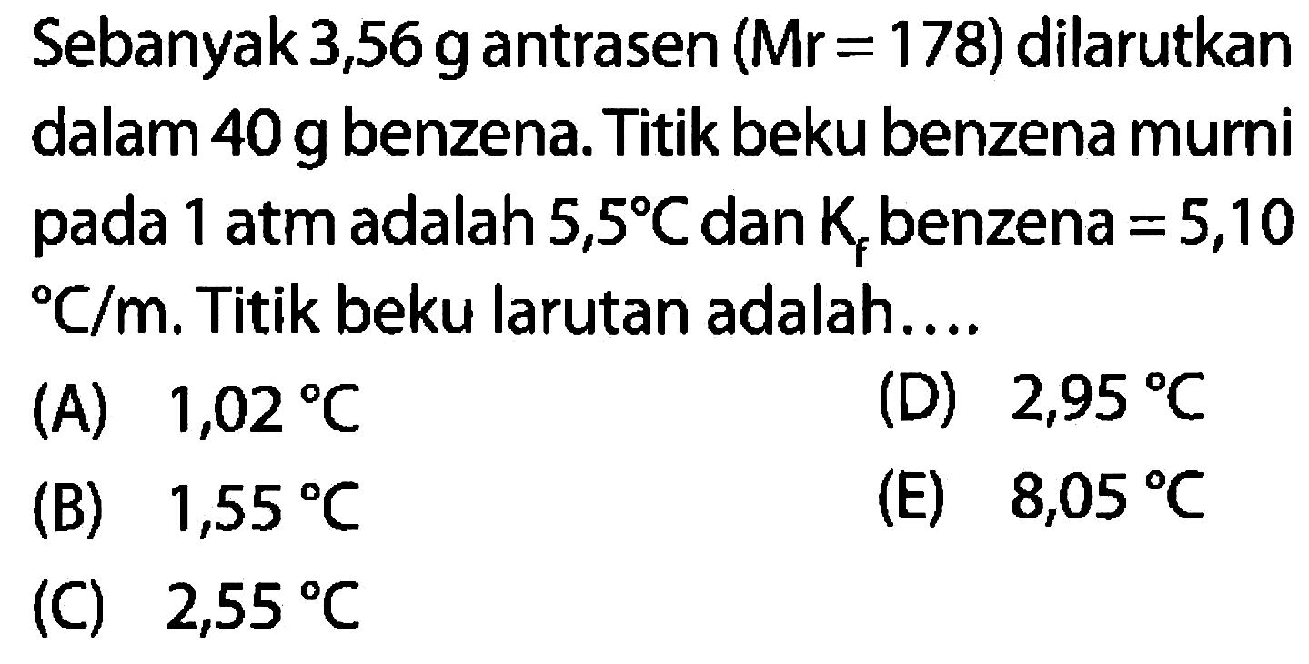 Sebanyak 3,56 g antrasen (Mr = 178) dilarutkan dalam 40 g benzena, Titik beku benzena murni pada 1 atm adalah 5,5 C dan Kf benzena = 5,10 C/m. Titik beku larutan adalah...