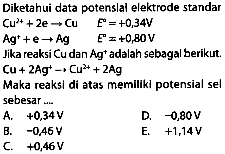 Diketahui data potensial elektrode standar Cu^(2+)+2e -> Cu E=+0,34 V Ag^(+)+e -> Ag E=+0,80 V Jika reaksi Cu dan Ag^+ adalah sebagai berikut. Cu+2Ag^+ -> Cu^(2+)+2Ag Maka reaksi di atas memiliki potensial sel sebesar  .... 