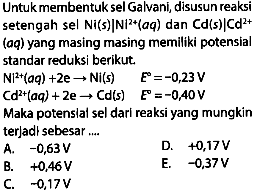 Untuk membentuk sel Galvani, disusun reaksi setengah sel Ni (s) | Ni^(2+) (aq) dan Cd (s) | Cd^(2+) (aq) yang masing masing memiliki potensial standar reduksi berikut.
 Ni^(2+) (aq)+2 e -> Ni (s) E=-0,23 V 
 Cd^(2+) (aq)+2 e -> Cd (s) E=-0,40 V 
Maka potensial sel dari reaksi yang mungkin terjadi sebesar ....
