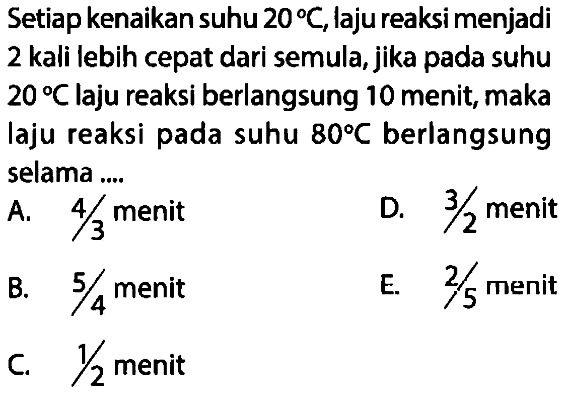 Setiap kenaikan suhu  20 C , laju reaksi menjadi 2 kali lebih cepat dari semula, jika pada suhu  20 C  laju reaksi berlangsung 10 menit, maka laju reaksi pada suhu  80 C  berlangsung selama ....