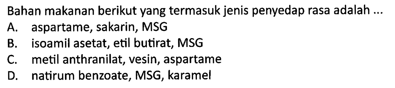 Bahan makanan berikut yang termasuk jenis penyedap rasa adalah ...
A. aspartame, sakarin, MSG
B. isoamil asetat, etil butirat, MSG
C. metil anthranilat, vesin, aspartame
D. natirum benzoate, MSG, karamel