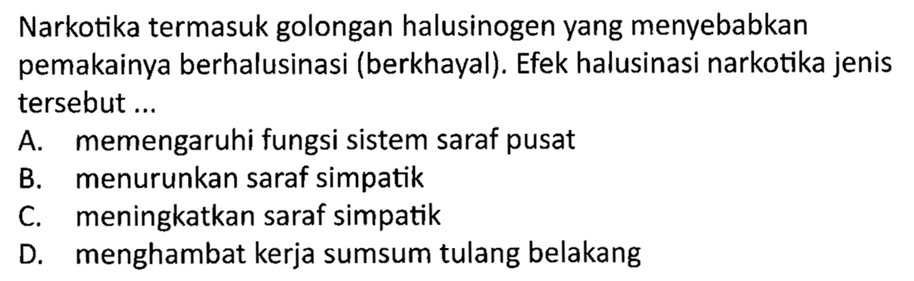 Narkotika termasuk golongan halusinogen yang menyebabkan pemakainya berhalusinasi (berkhayal). Efek halusinasi narkotika jenis tersebut ...
A. memengaruhi fungsi sistem saraf pusat
B. menurunkan saraf simpatik
C. meningkatkan saraf simpatik
D. menghambat kerja sumsum tulang belakang