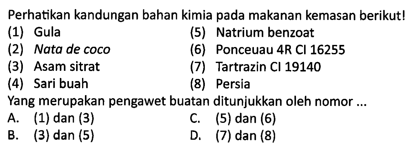 Perhatikan kandungan bahan kimia pada makanan kemasan berikut!
(1) Gula
(5) Natrium benzoat
(2) Nata de coco
(6) Ponceuau 4R Cl 16255
(3) Asam sitrat
(7) Tartrazin CI 19140
(4) Sari buah
(8) Persia
Yang merupakan pengawet buatan ditunjukkan oleh nomor ...
A. (1) dan (3)
C. (5) dan (6)
B. (3) dan (5)
D. (7) dan (8)