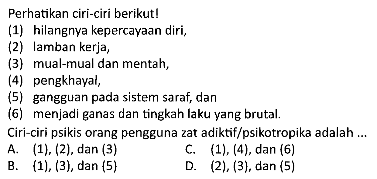 Perhatikan ciri-ciri berikut!
(1) hilangnya kepercayaan diri,
(2) Iamban kerja,
(3) mual-mual dan mentah,
(4) pengkhayal,
(5) gangguan pada sistem saraf, dan
(6) menjadi ganas dan tingkah laku yang brutal.
Ciri-ciri psikis orang pengguna zat adiktif/psikotropika adalah ...
