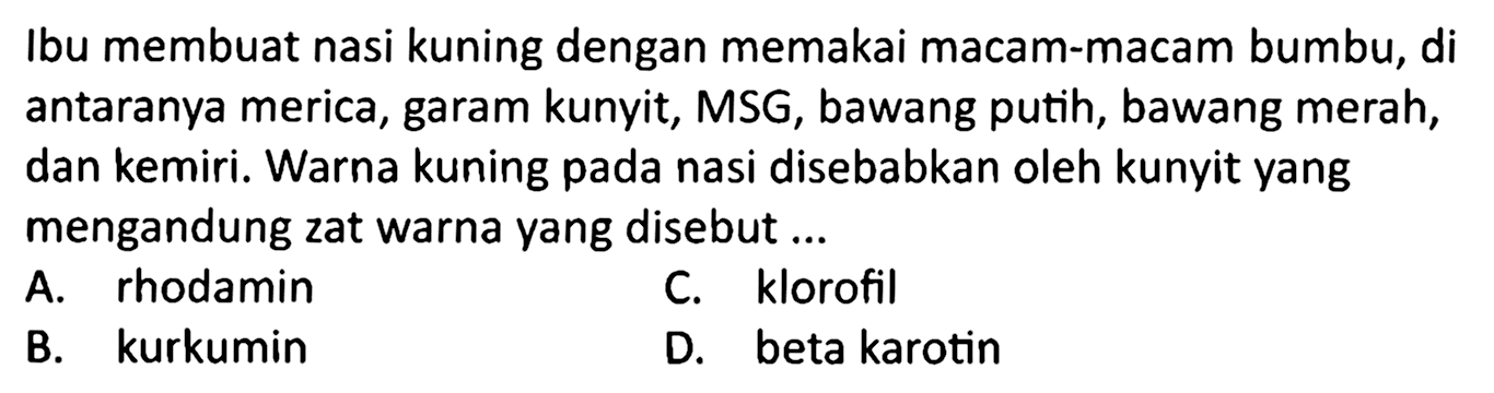 Ibu membuat nasi kuning dengan memakai macam-macam bumbu, di antaranya merica, garam kunyit, MSG, bawang putih, bawang merah, dan kemiri. Warna kuning pada nasi disebabkan oleh kunyit yang mengandung zat warna yang disebut ...