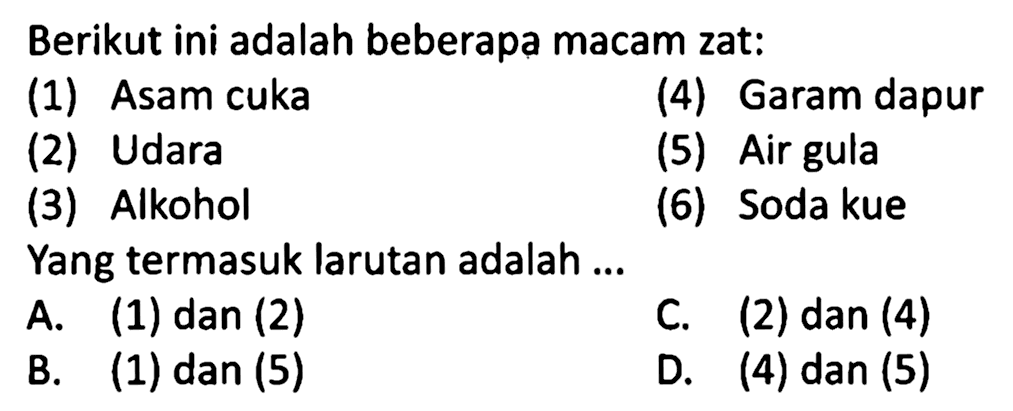 Berikut ini adalah beberapa macam zat:
(1) Asam cuka
(4) Garam dapur
(2) Udara
(5) Air gula
(3) Alkohol
(6) Soda kue
Yang termasuk larutan adalah ...
A. (1) dan (2)
C. (2) dan (4)
B. (1) dan (5)
D. (4) dan (5)