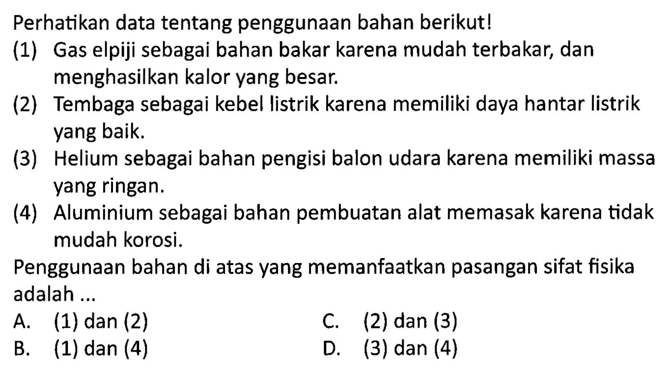 Perhatikan data tentang penggunaan bahan berikut!
(1) Gas elpiji sebagai bahan bakar karena mudah terbakar, dan menghasilkan kalor yang besar.
(2) Tembaga sebagai kebel listrik karena memiliki daya hantar listrik yang baik.
(3) Helium sebagai bahan pengisi balon udara karena memiliki massa yang ringan.
(4) Aluminium sebagai bahan pembuatan alat memasak karena tidak mudah korosi.

Penggunaan bahan di atas yang memanfaatkan pasangan sifat fisika adalah ...
A. (1) dan (2)
C. (2) dan (3)
B. (1) dan (4)
D. (3) dan (4)