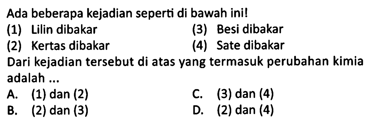 Ada beberapa kejadian seperti di bawah ini!
(1) Lilin dibakar
(3) Besi dibakar
(2) Kertas dibakar
(4) Sate dibakar
Dari kejadian tersebut di atas yang termasuk perubahan kimia adalah ...