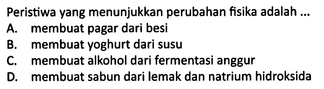 Peristiwa yang menunjukkan perubahan fisika adalah ...
A. membuat pagar dari besi
B. membuat yoghurt dari susu
C. membuat alkohol dari fermentasi anggur
D. membuat sabun dari lemak dan natrium hidroksida