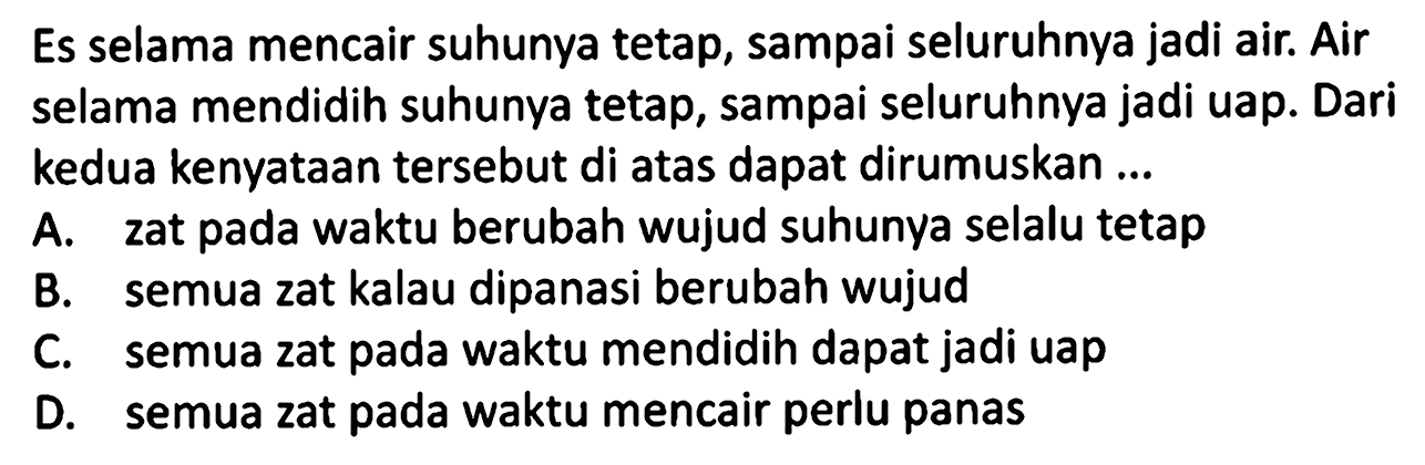 Es selama mencair suhunya tetap, sampai seluruhnya jadi air. Air selama mendidih suhunya tetap, sampai seluruhnya jadi uap. Dari kedua kenyataan tersebut di atas dapat dirumuskan ...
A. zat pada waktu berubah wujud suhunya selalu tetap
B. semua zat kalau dipanasi berubah wujud
C. semua zat pada waktu mendidih dapat jadi uap
D. semua zat pada waktu mencair perlu panas