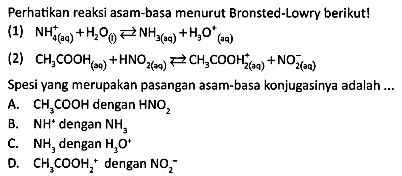 Perhatikan reaksi asam-basa menurut Bronsted-Lowry berikut! 
(1) NH4^+(aq) + H2O(I) <=> NH3(aq) + H3O^+(aq) 
(2) CH3COOH(aq) + HNO2(aq) <=> CH3COOH2^+(aq) + NO2^-(aq) 
Spesi yang merupakan pasangan asam-basa konjugasinya adalah 
A. CH3COOH dengan HNO2 
B. NH^+ dengan NH3 
C. NH3 dengan H3O^+ 
D. CH3COOH2^+ dengan NO2^-