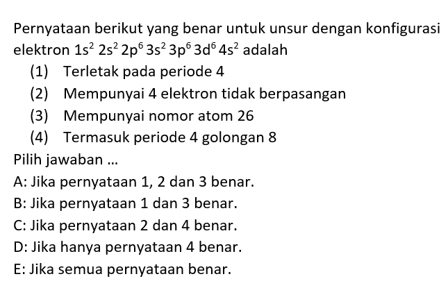 Pernyataan berikut yang benar untuk unsur dengan konfigurasi elektron 1s^2 2s^2 2p^6 3s^2 3p^6 3d^6 4s^2 adalah (1) Terletak pada periode 4 (2) Mempunyai 4 elektron tidak berpasangan (3) Mempunyai nomor atom 26 (4) Termasuk periode 4 golongan 8 Pilih jawaban ...