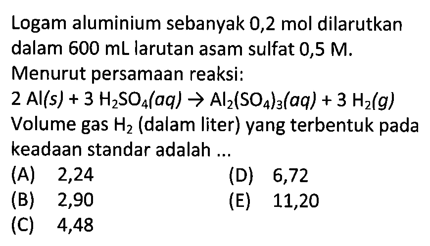 Logam aluminium sebanyak 0,2 mol dilarutkan dalam  600 mL  larutan asam sulfat  0,5 M . Menurut persamaan reaksi:2Al(s)+3 H2SO4(aq) -> Al2(SO4)3(aq)+3 H2(g)Volume gas H2 (dalam liter) yang terbentuk pada keadaan standar adalah ...