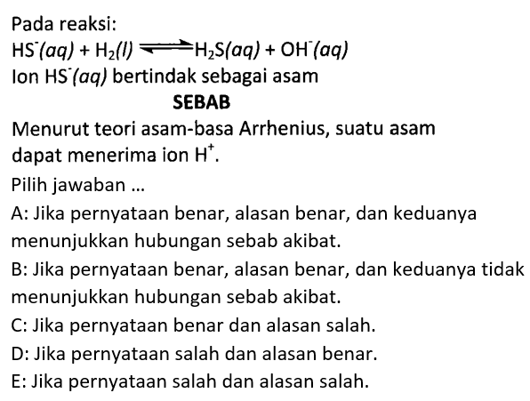 Pada reaksi: HS^-(aq)+H2(l)<=>H2S(aq)+OH^-(aq)   Ion HS^-(aq)   bertindak sebagai asam SEBAB Menurut teori asam-basa Arrhenius, suatu asam dapat menerima ion H^+ .  Pilih jawaban ...    A: Jika pernyataan benar, alasan benar, dan keduanya menunjukkan hubungan sebab akibat.    B: Jika pernyataan benar, alasan benar, dan keduanya tidak menunjukkan hubungan sebab akibat.    C: Jika pernyataan benar dan alasan salah.    D: Jika pernyataan salah dan alasan benar.    E: Jika pernyataan salah dan alasan salah.   