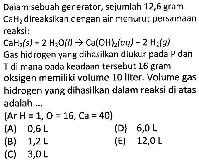 Dalam sebuah generator, sejumlah 12,6 gram CaH2  direaksikan dengan air menurut persamaanreaksi: CaH2(s)+2 H2O(l) -> Ca(OH)2(a q)+2 H2(g) Gas hidrogen yang dihasilkan diukur pada  kg  dan T  di mana pada keadaan tersebut 16 gramoksigen memiliki volume 10 liter. Volume gashidrogen yang dihasilkan dalam reaksi di atasadalah  ...  l  (Ar  H=1, O=16, Ca=40   )      