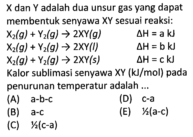  X  dan  Y  adalah dua unsur gas yang dapat membentuk senyawa XY sesuai reaksi: X2(g)+Y2(g)->2XY(g) delta H=a kJ  X2(g)+Y2(g)->2XY(l) delta H=b kJ  X2(g)+Y2(g)->2XY(s)  delta H=c kJ Kalor sublimasi senyawa XY (kJ/mol) pada penurunan temperatur adalah ... 