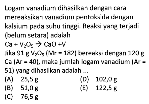 Logam vanadium dihasilkan dengan cara mereaksikan vanadium pentoksida dengan kalsium pada suhu tinggi. Reaksi yang terjadi (belum setara) adalahCa+V2O5 -> CaO+VJika 91 g V2O5(Mr=182) bereaksi dengan 120 g Ca (Ar=40), maka jumlah logam vanadium (Ar = 51) yang dihasilkan adalah ...