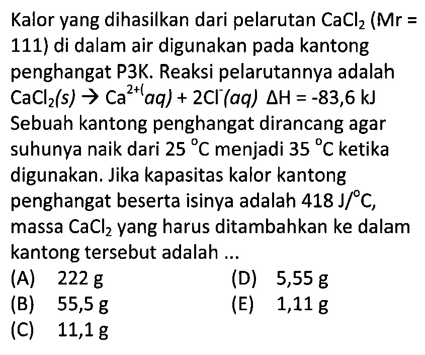 Kalor yang dihasilkan dari pelarutan CaCl2(Mr=111) di dalam air digunakan pada kantong penghangat P3K. Reaksi pelarutannya adalah CaCl2(s) -> Ca^(2+)(aq) + 2Cl^-(aq) delta H=-83,6 kJ Sebuah kantong penghangat dirancang agar suhunya naik dari 25 C menjadi 35 C ketika digunakan. Jika kapasitas kalor kantong penghangat beserta isinya adalah 418 J/ C, massa CaCl2 yang harus ditambahkan ke dalam kantong tersebut adalah ... 