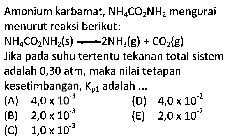 Amonium karbamat, NH4CO2NH2 mengurai menurut reaksi berikut:  NH4CO2NH2(s) <=> 2NH3(g) + CO2(g) Jika pada suhu tertentu tekanan total sistem adalah 0,30 atm, maka nilai tetapan kesetimbangan, Kp 1 adalah ...