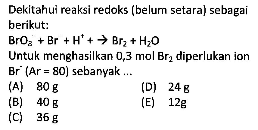 Diketahui reaksi redoks (belum setara) sebagai berikut: BrO3^- + Br^- + H^+ -> Br2 + H2O Untuk menghasilkan 0,3 mol Br2 diperlukan ion Br^- (Ar = 80) sebanyak