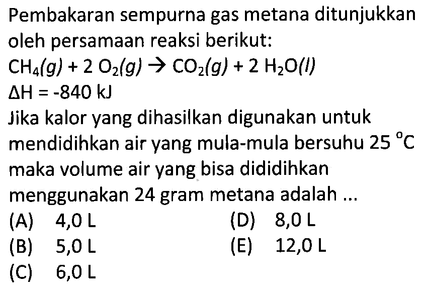 Pembakaran sempurna gas metana ditunjukkanoleh persamaan reaksi berikut: CH4(g)+2 O2(g) -> CO2(g)+2 H2O(l)  delta H=-840 kJ Jika kalor yang dihasilkan digunakan untukmendidihkan air yang mula-mula bersuhu  25 C maka volume air yang bisa dididihkanmenggunakan 24 gram metana adalah  ... 