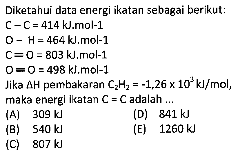 Diketahui data energi ikatan sebagai berikut: C-C=414 kJ . mol-1  O-H=464 kJ . mol-1  C=O=803 kJ . mol-1  O=O=498 kJ . mol-1  Jika delta H  pembakaran  C2H2=-1,26 x 10^3 kJ/mol ,maka energi ikatan  C=C  adalah  ... 