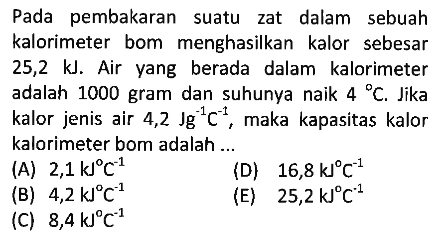 Pada pembakaran suatu zat dalam sebuah kalorimeter bom menghasilkan kalor sebesar 25,2 kJ. Air yang berada dalam kalorimeter adalah 1000 gram dan suhunya naik 4 C. Jika kalor jenis air 4,2 Jg^(-1) C^(-1), maka kapasitas kalor kalorimeter bom adalah 
