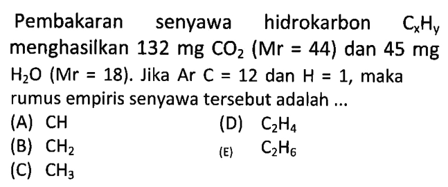 Pembakaran senyawa hidrokarbon  Cx Hy  menghasilkan  132 mg CO2(Mr=44)  dan  45 mg   H2 O(Mr=18) . Jika  Ar C=12  dan  H=1 , maka rumus empiris senyawa tersebut adalah ...(A)  CH (D)  C2 H4 (B)  CH2 (E)  C2 H6 (C)  CH3 