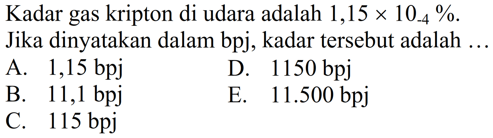 Kadar gas kripton di udara adalah  1,15 x 10_(-4) % .
Jika dinyatakan dalam bpj, kadar tersebut adalah ..
A.  1,15 bpj 
D.  1150 bpj 
B.  11,1 bpj 
E.  11.500 bpj 
C.  115 bpj 