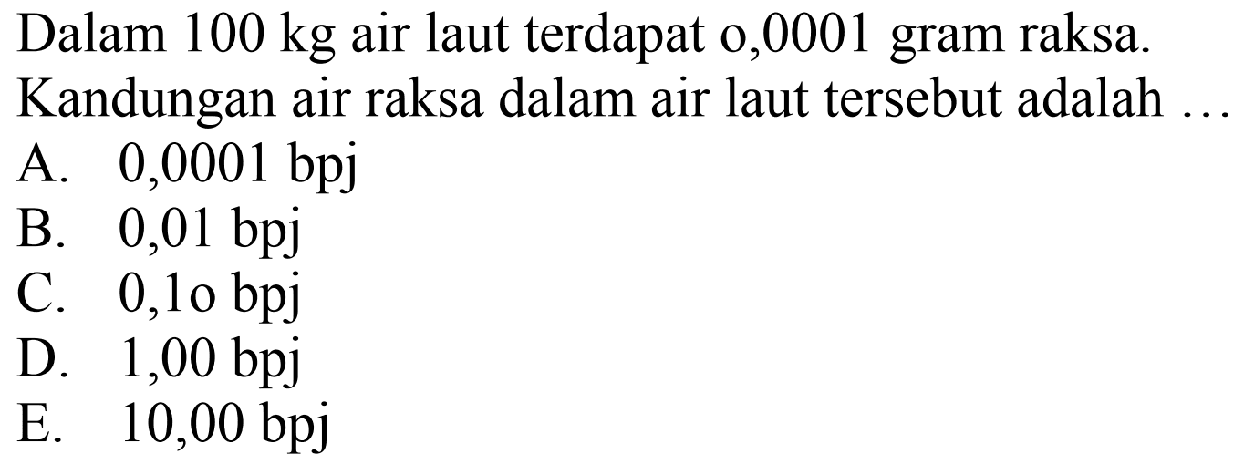 Dalam  100 kg  air laut terdapat o,0001 gram raksa.
Kandungan air raksa dalam air laut tersebut adalah ...
A. 0,0001 bpj
B. 0,01 bpj
C. 0,10 bpj
D. 1,00 bpj
E. 10,00 bpj