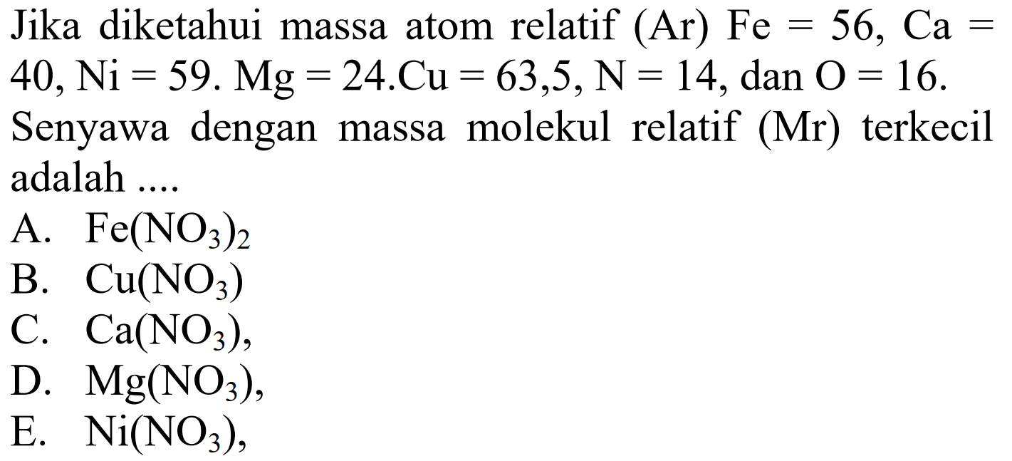 Jika diketahui massa atom relatif  (Ar) Fe=56, Ca=   40, Ni=59 . Mg=24 . Cu=63,5, ~N=14 , dan  O=16 .
Senyawa dengan massa molekul relatif  (Mr)  terkecil adalah ....
A.  Fe(NO3)2 
B.  Cu(NO3) 
C.  Ca(NO3) ,
D.  Mg(NO3) ,
E.  Ni(NO3) ,