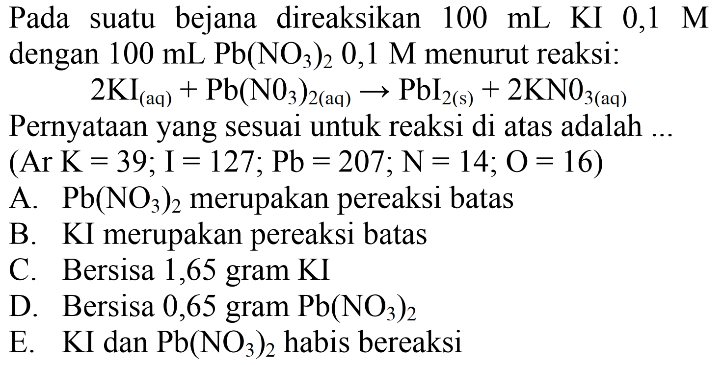 Pada suatu bejana direaksikan  100 mL  KI 0,1 M dengan  100 mL ~Pb(NO3)2 0,1 M  menurut reaksi:

2 KI(aq)+Pb(N O3)2(aq)) -> PbI2(s))+2 KN 0_(3(aq))

Pernyataan yang sesuai untuk reaksi di atas adalah ...
 (Ar K=39 ; I=127 ; Pb=207 ; N=14 ; O=16) 
A.  Pb(NO3)2  merupakan pereaksi batas
B. KI merupakan pereaksi batas
C. Bersisa 1,65 gram KI
D. Bersisa 0,65 gram  Pb(NO3)2 
E. KI dan  Pb(NO3)2  habis bereaksi