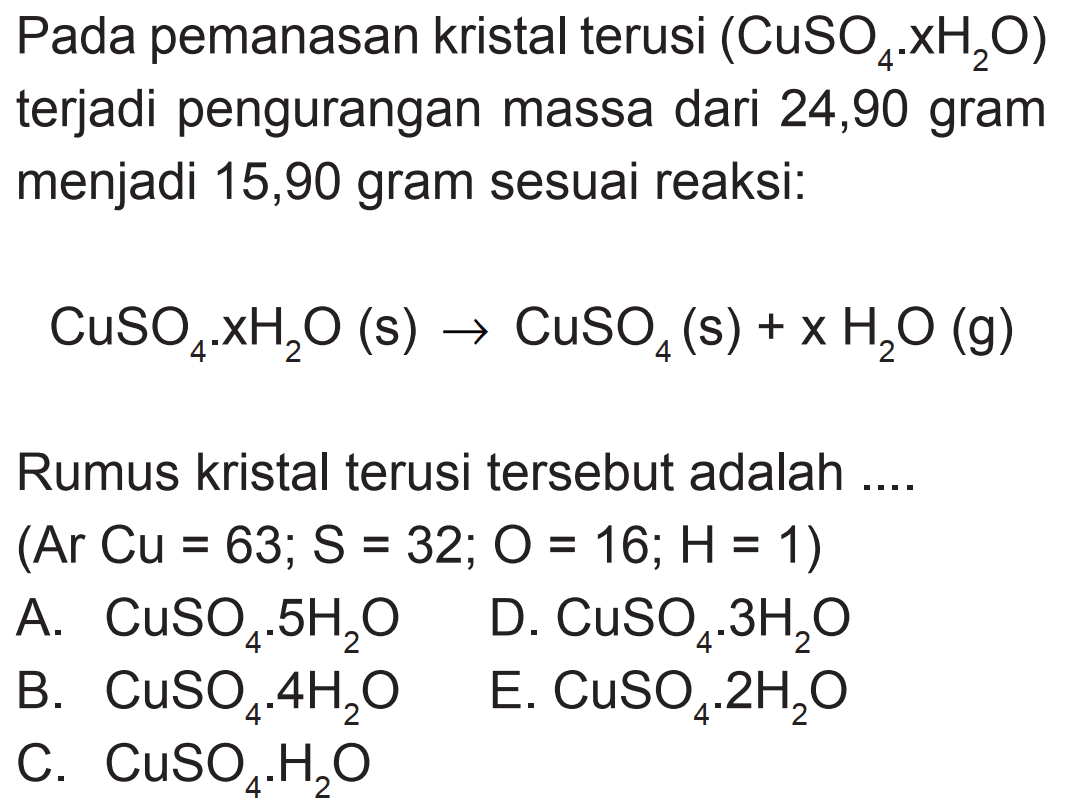 Pada pemanasan kristal terusi  (CuSO4 . xH2 O)  terjadi pengurangan massa dari 24,90 gram menjadi 15,90 gram sesuai reaksi:
 CuSO4 . xH2 O(s) -> CuSO4(s)+x H2 O(g) 
Rumus kristal terusi tersebut adalah ....
 (Ar Cu=63 ; S=32 ; O=16 ; H=1) 
A.  CuSO4 . 5 H2 O   D.  CuSO4 . 3 H2 O 
B.  CuSO4 . 4 H2 O   E.  CuSO4 . 2 H2 O 
C.  CuSO4 . H2 O 